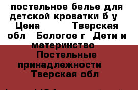 постельное белье для детской кроватки б/у › Цена ­ 500 - Тверская обл., Бологое г. Дети и материнство » Постельные принадлежности   . Тверская обл.